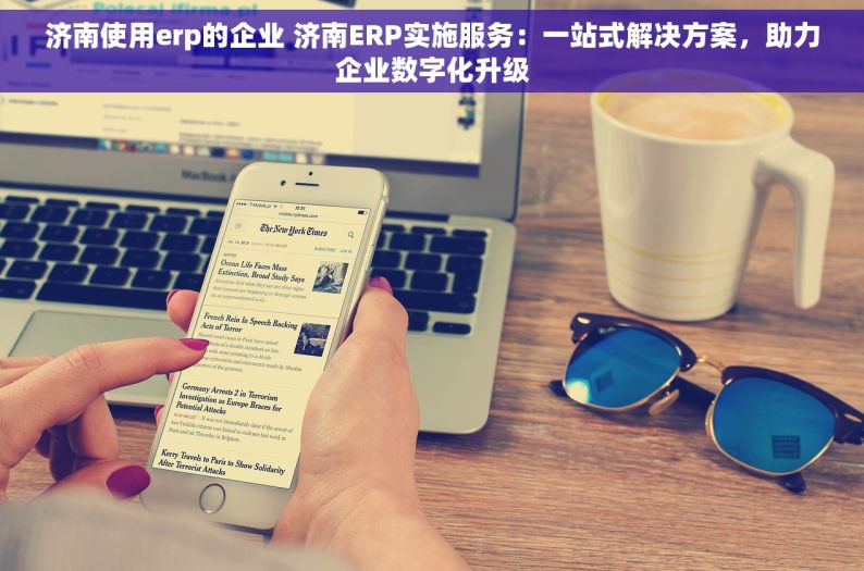 济南使用erp的企业 济南ERP实施服务：一站式解决方案，助力企业数字化升级