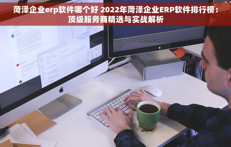 菏泽企业erp软件哪个好 2022年菏泽企业ERP软件排行榜：顶级服务商精选与实战解析