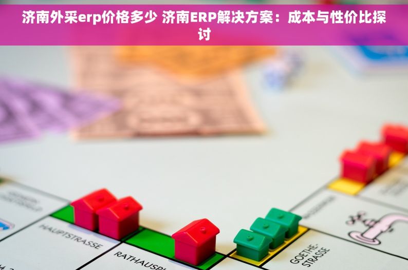 济南外采erp价格多少 济南ERP解决方案：成本与性价比探讨