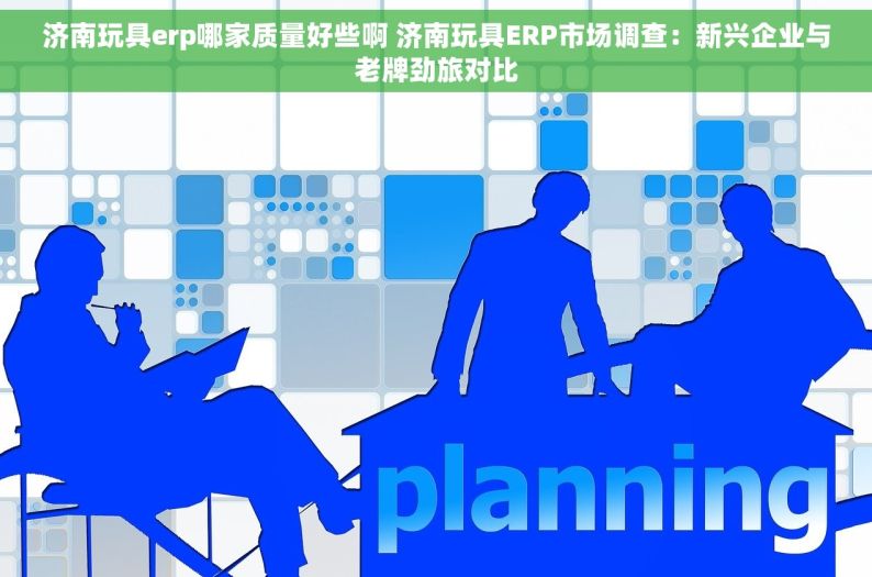 济南玩具erp哪家质量好些啊 济南玩具ERP市场调查：新兴企业与老牌劲旅对比