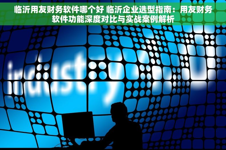 临沂用友财务软件哪个好 临沂企业选型指南：用友财务软件功能深度对比与实战案例解析