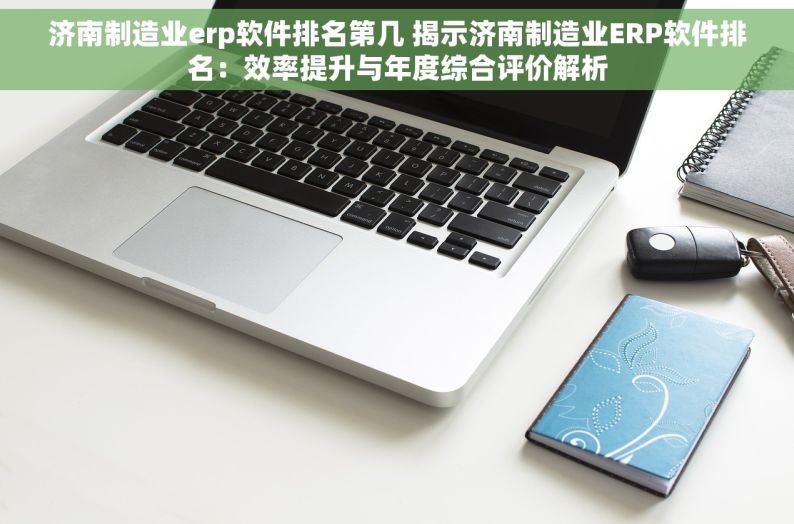 济南制造业erp软件排名第几 揭示济南制造业ERP软件排名：效率提升与年度综合评价解析