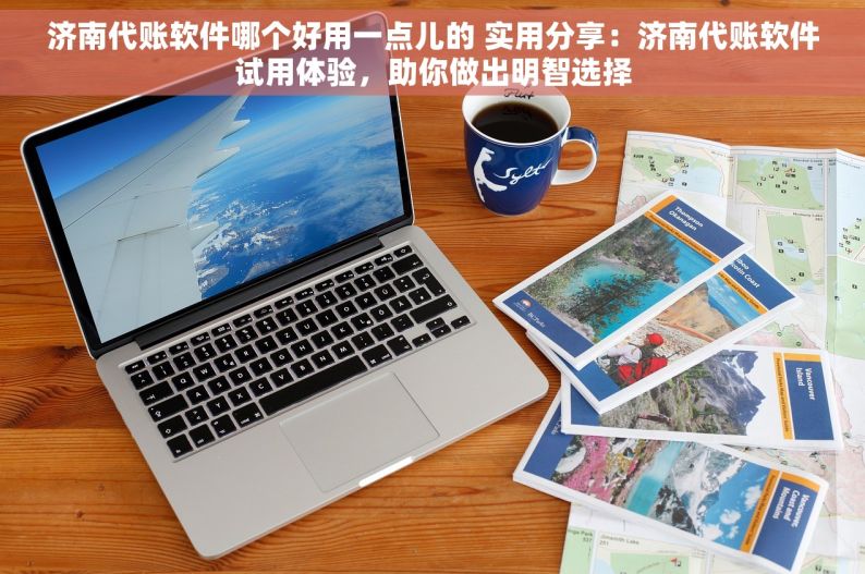 济南代账软件哪个好用一点儿的 实用分享：济南代账软件试用体验，助你做出明智选择