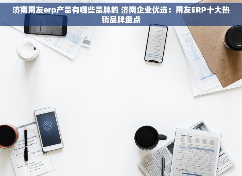 济南用友erp产品有哪些品牌的 济南企业优选：用友ERP十大热销品牌盘点