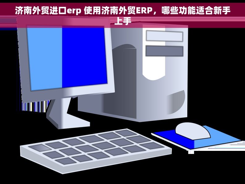 济南外贸进口erp 使用济南外贸ERP，哪些功能适合新手上手