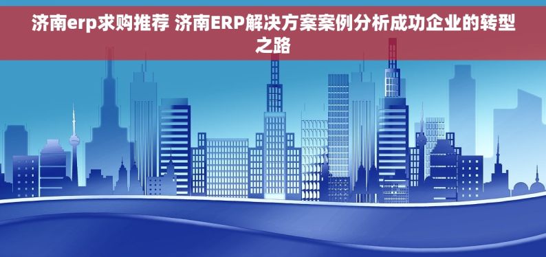 济南erp求购推荐 济南ERP解决方案案例分析成功企业的转型之路