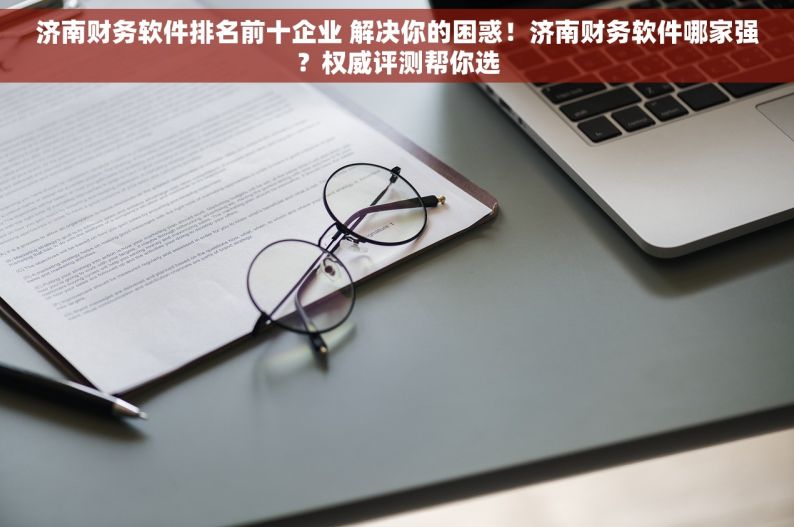 济南财务软件排名前十企业 解决你的困惑！济南财务软件哪家强？权威评测帮你选