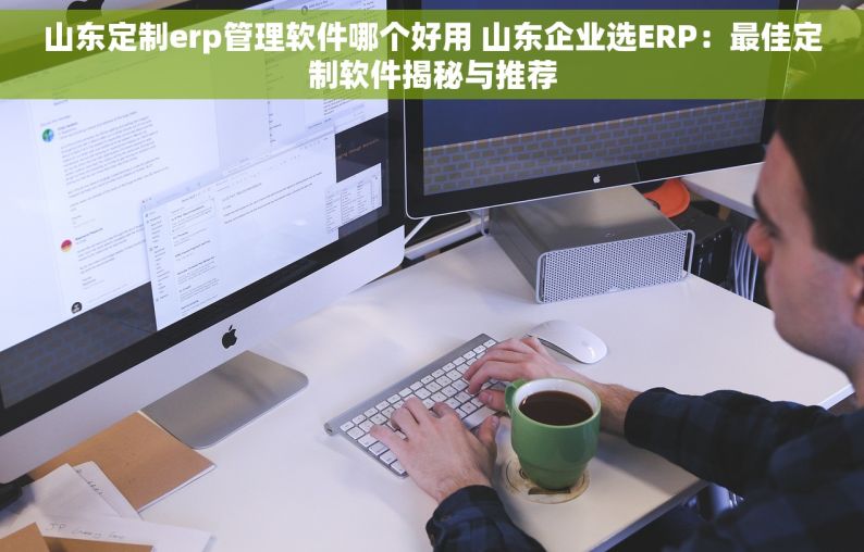 山东定制erp管理软件哪个好用 山东企业选ERP：最佳定制软件揭秘与推荐