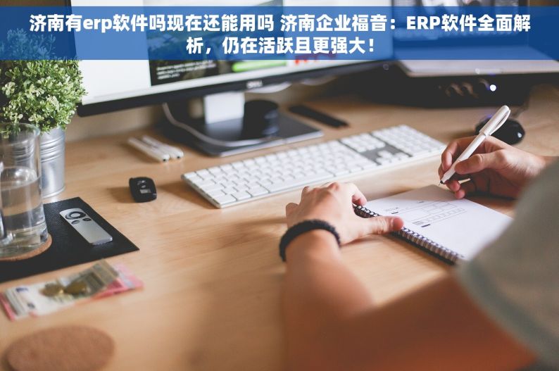 济南有erp软件吗现在还能用吗 济南企业福音：ERP软件全面解析，仍在活跃且更强大！