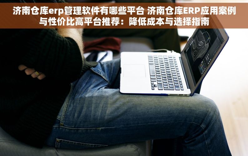 济南仓库erp管理软件有哪些平台 济南仓库ERP应用案例与性价比高平台推荐：降低成本与选择指南