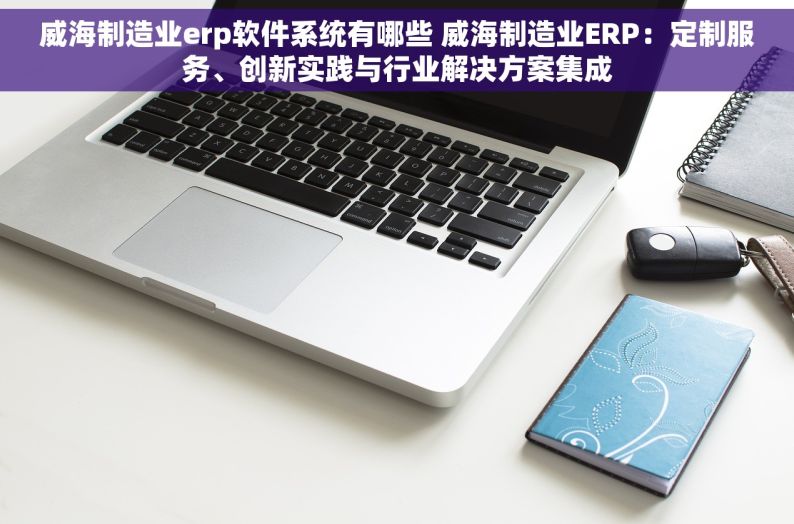 威海制造业erp软件系统有哪些 威海制造业ERP：定制服务、创新实践与行业解决方案集成