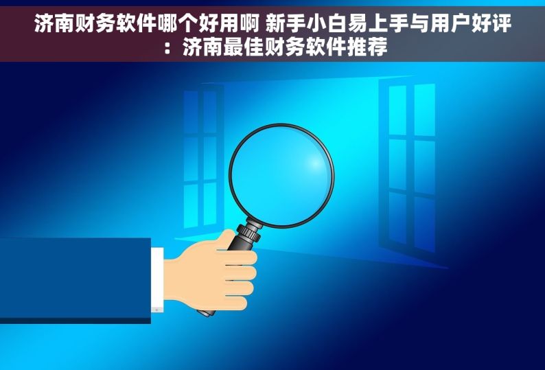 济南财务软件哪个好用啊 新手小白易上手与用户好评：济南最佳财务软件推荐