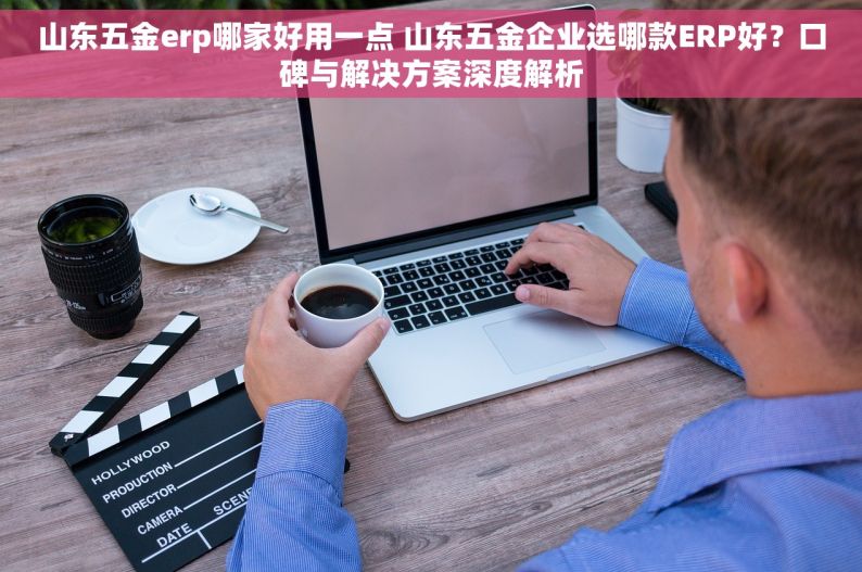 山东五金erp哪家好用一点 山东五金企业选哪款ERP好？口碑与解决方案深度解析