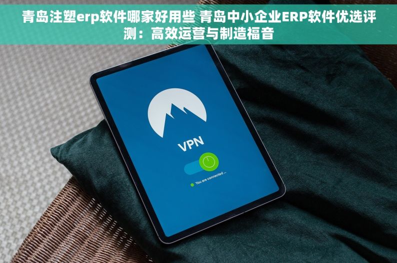 青岛注塑erp软件哪家好用些 青岛中小企业ERP软件优选评测：高效运营与制造福音