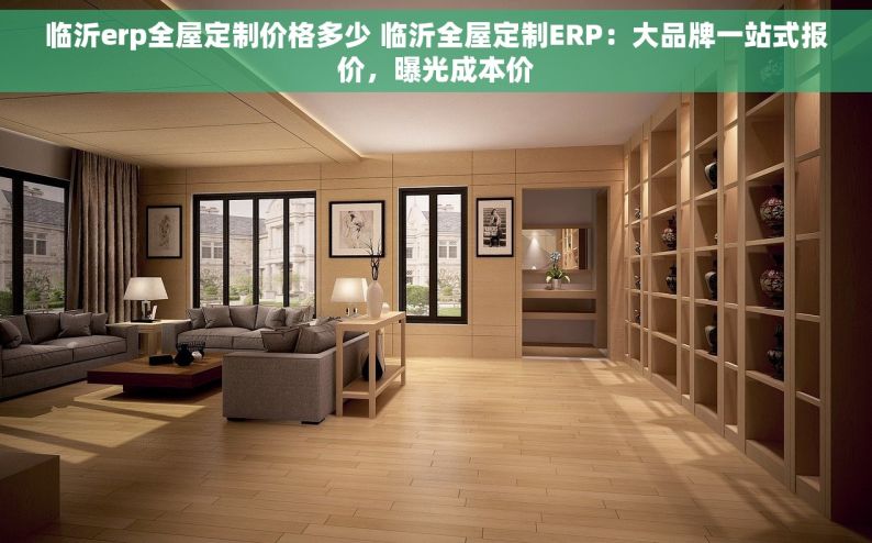 临沂erp全屋定制价格多少 临沂全屋定制ERP：大品牌一站式报价，曝光成本价