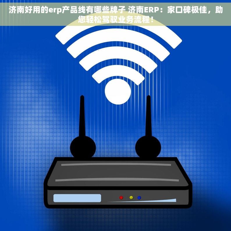 济南好用的erp产品线有哪些牌子 济南ERP：家口碑极佳，助您轻松驾驭业务流程！