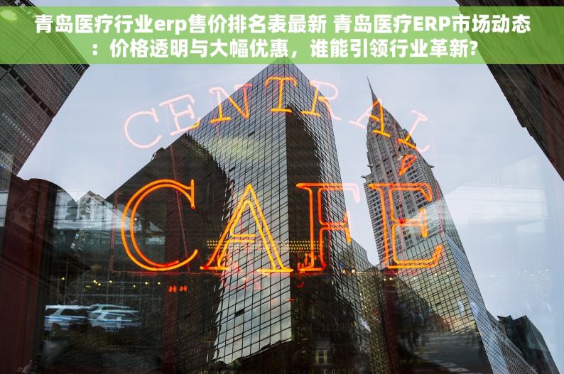 青岛医疗行业erp售价排名表最新 青岛医疗ERP市场动态：价格透明与大幅优惠，谁能引领行业革新?