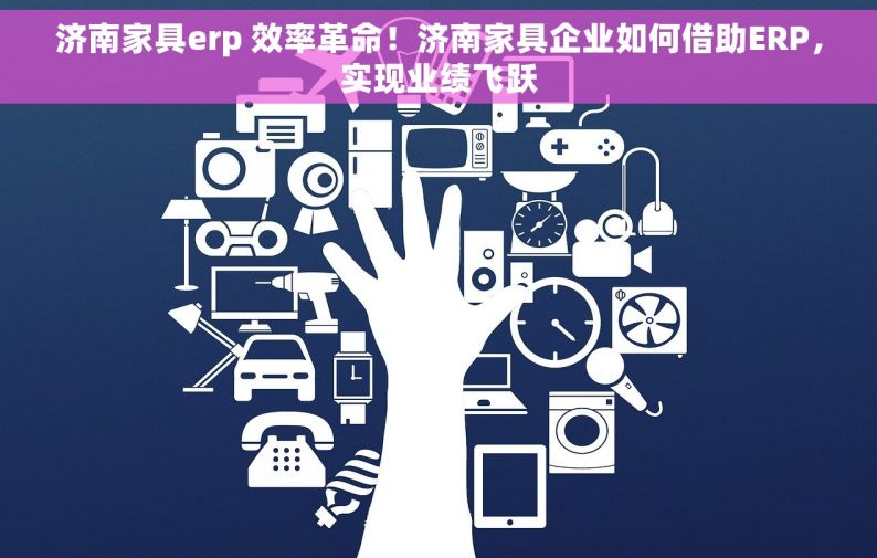 济南家具erp 效率革命！济南家具企业如何借助ERP，实现业绩飞跃