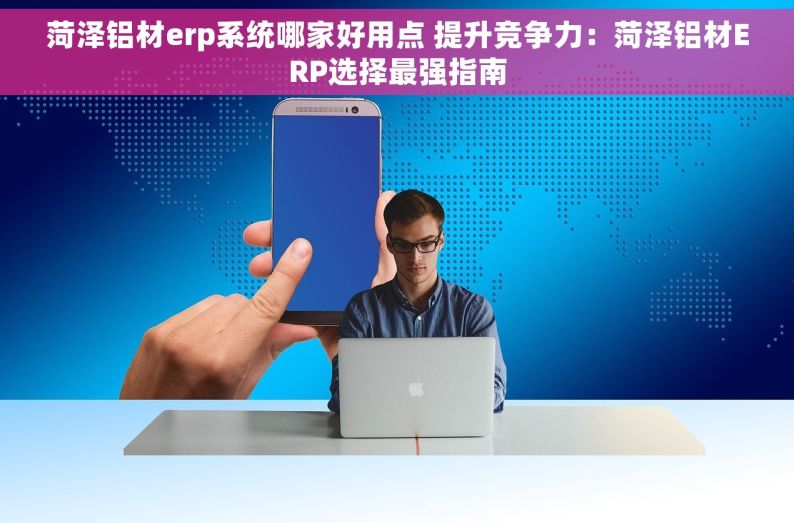 菏泽铝材erp系统哪家好用点 提升竞争力：菏泽铝材ERP选择最强指南