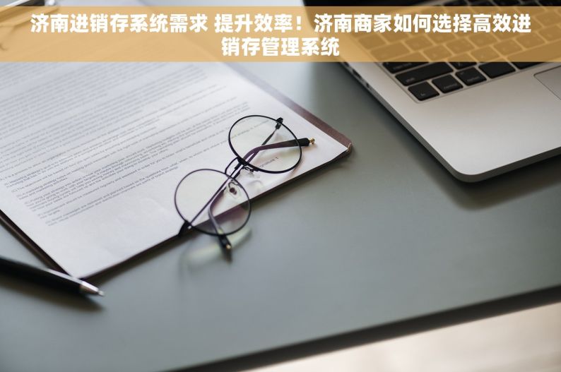 济南进销存系统需求 提升效率！济南商家如何选择高效进销存管理系统