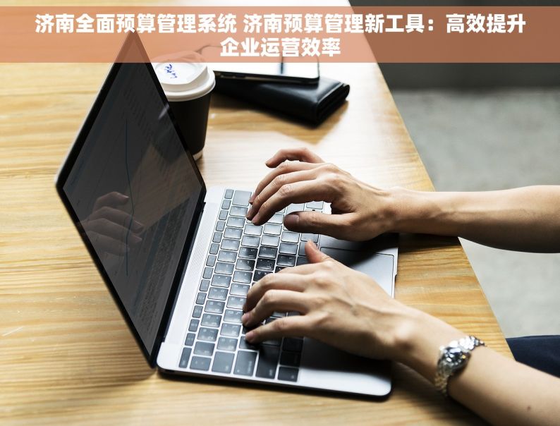 济南全面预算管理系统 济南预算管理新工具：高效提升企业运营效率