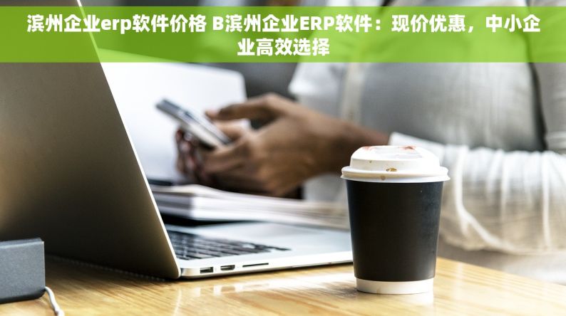 滨州企业erp软件价格 B滨州企业ERP软件：现价优惠，中小企业高效选择