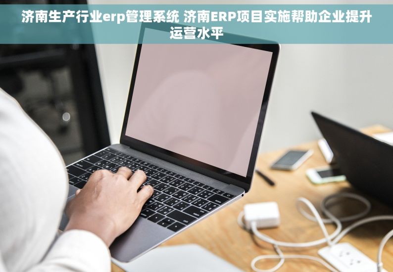 济南生产行业erp管理系统 济南ERP项目实施帮助企业提升运营水平