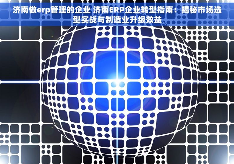 济南做erp管理的企业 济南ERP企业转型指南：揭秘市场选型实战与制造业升级效益