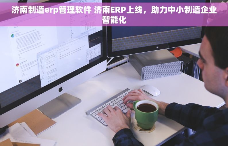 济南制造erp管理软件 济南ERP上线，助力中小制造企业智能化