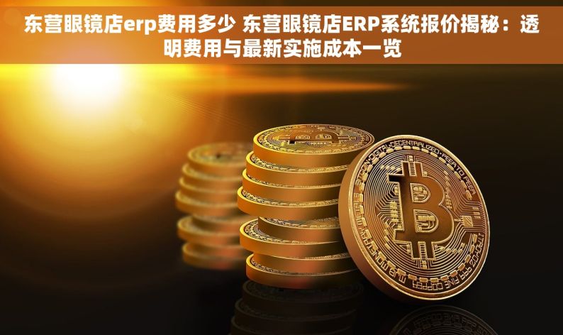 东营眼镜店erp费用多少 东营眼镜店ERP系统报价揭秘：透明费用与最新实施成本一览