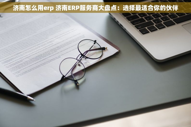 济南怎么用erp 济南ERP服务商大盘点：选择最适合你的伙伴