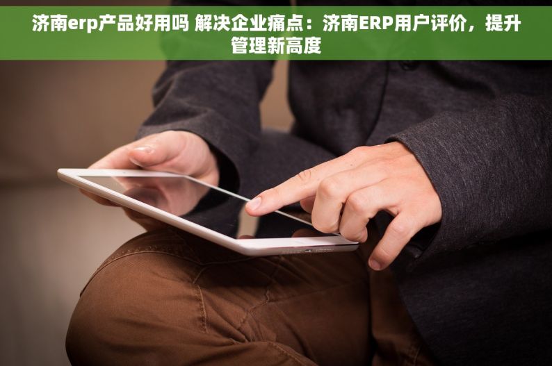 济南erp产品好用吗 解决企业痛点：济南ERP用户评价，提升管理新高度