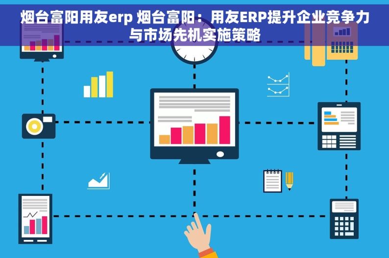 烟台富阳用友erp 烟台富阳：用友ERP提升企业竞争力与市场先机实施策略