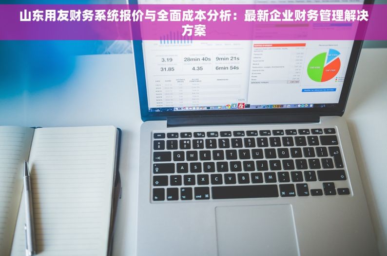 山东用友财务系统报价与全面成本分析：最新企业财务管理解决方案