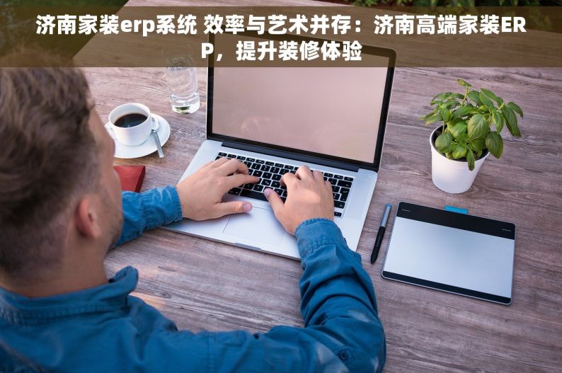 济南家装erp系统 效率与艺术并存：济南高端家装ERP，提升装修体验