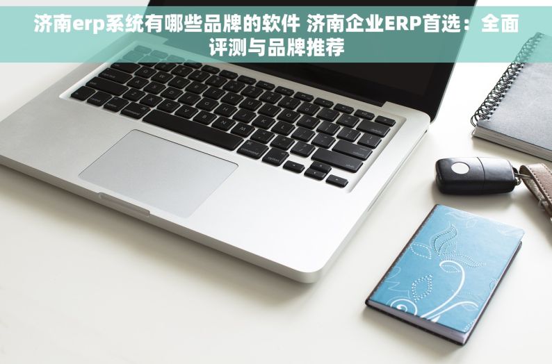 济南erp系统有哪些品牌的软件 济南企业ERP首选：全面评测与品牌推荐