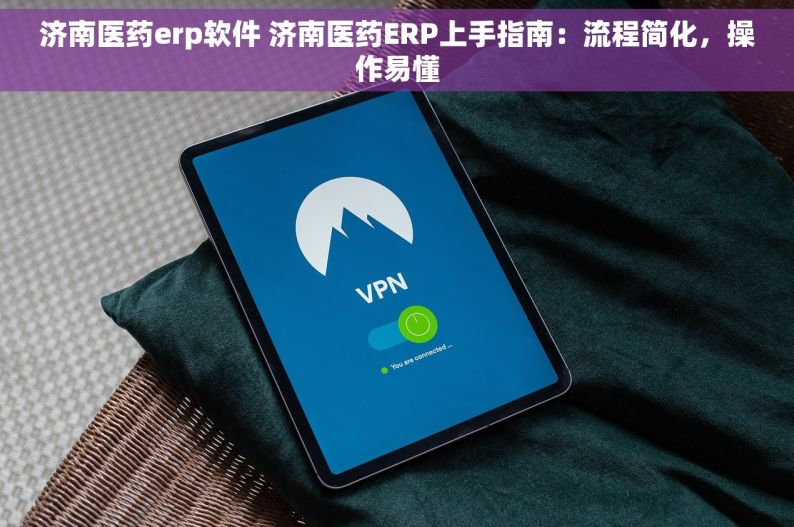 济南医药erp软件 济南医药ERP上手指南：流程简化，操作易懂