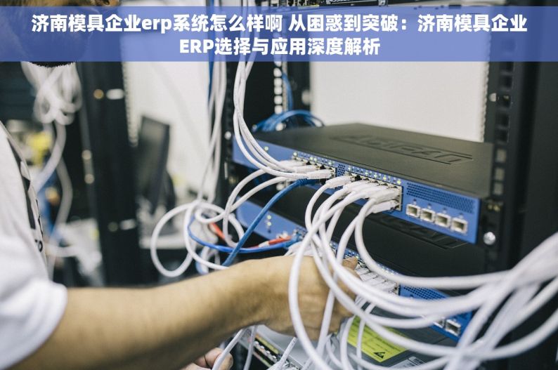 济南模具企业erp系统怎么样啊 从困惑到突破：济南模具企业ERP选择与应用深度解析