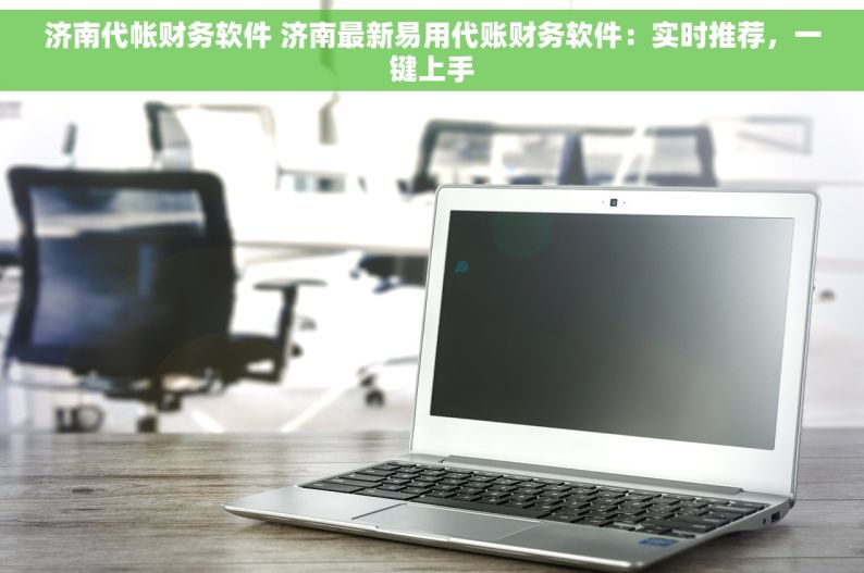 济南代帐财务软件 济南最新易用代账财务软件：实时推荐，一键上手