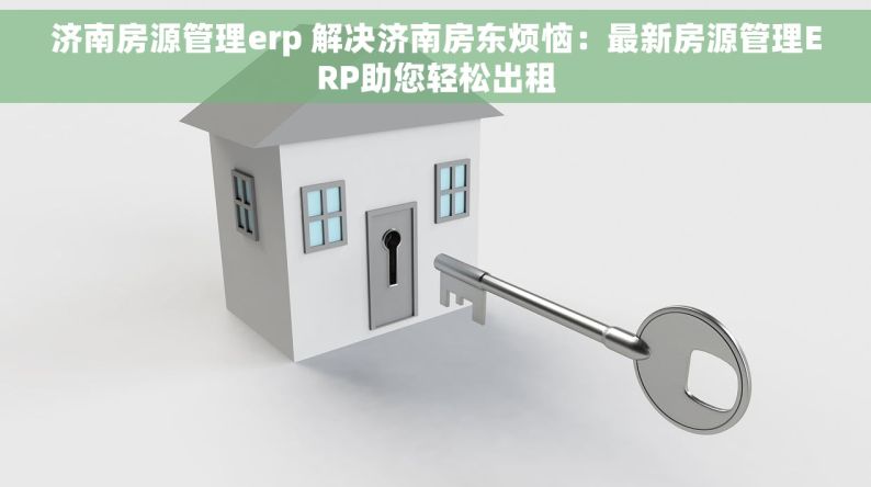 济南房源管理erp 解决济南房东烦恼：最新房源管理ERP助您轻松出租