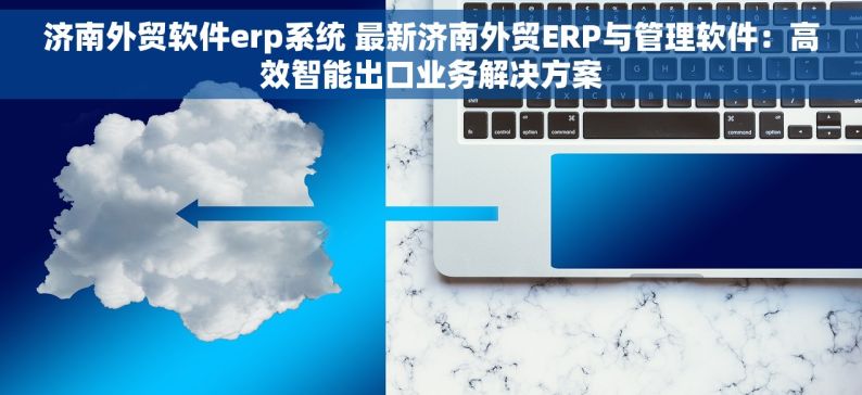 济南外贸软件erp系统 最新济南外贸ERP与管理软件：高效智能出口业务解决方案