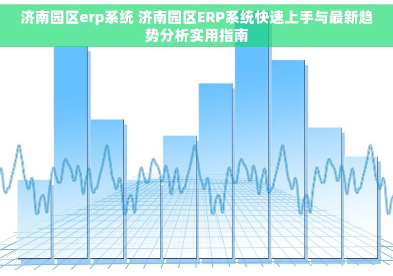 济南园区erp系统 济南园区ERP系统快速上手与最新趋势分析实用指南