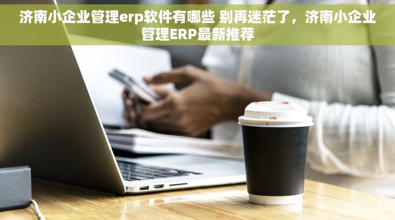 济南小企业管理erp软件有哪些 别再迷茫了，济南小企业管理ERP最新推荐