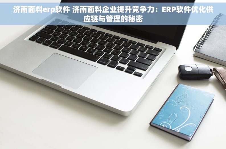 济南面料erp软件 济南面料企业提升竞争力：ERP软件优化供应链与管理的秘密