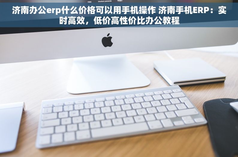 济南办公erp什么价格可以用手机操作 济南手机ERP：实时高效，低价高性价比办公教程