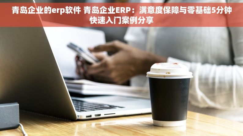 青岛企业的erp软件 青岛企业ERP：满意度保障与零基础5分钟快速入门案例分享