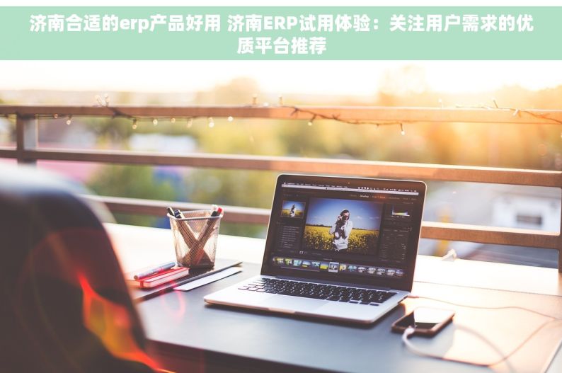 济南合适的erp产品好用 济南ERP试用体验：关注用户需求的优质平台推荐