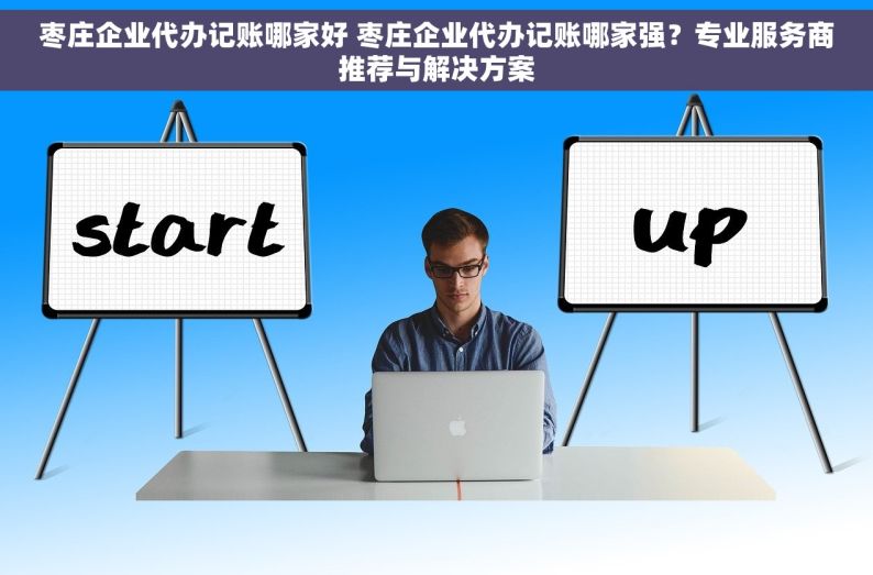 枣庄企业代办记账哪家好 枣庄企业代办记账哪家强？专业服务商推荐与解决方案