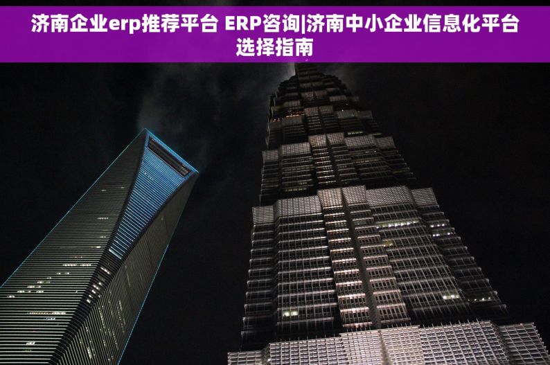 济南企业erp推荐平台 ERP咨询|济南中小企业信息化平台选择指南