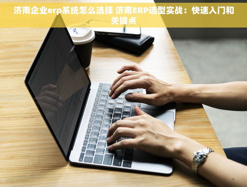 济南企业erp系统怎么选择 济南ERP选型实战：快速入门和关键点